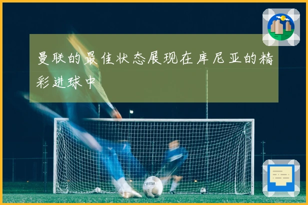 曼联的最佳状态展现在库尼亚的精彩进球中