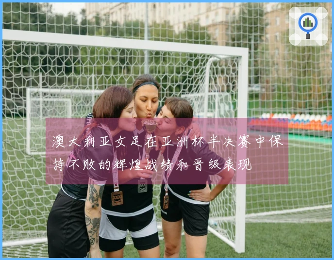 澳大利亚女足在亚洲杯半决赛中保持不败的辉煌战绩和晋级表现