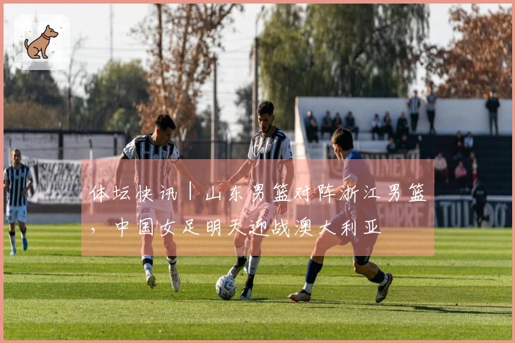 体坛快讯｜山东男篮对阵浙江男篮，中国女足明天迎战澳大利亚