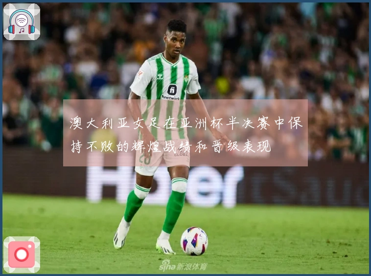 澳大利亚女足在亚洲杯半决赛中保持不败的辉煌战绩和晋级表现