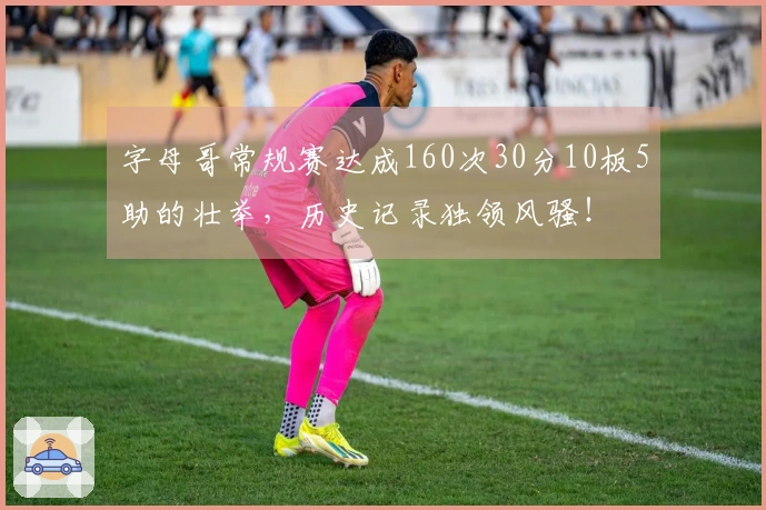 字母哥常规赛达成160次30分10板5助的壮举，历史记录独领风骚！