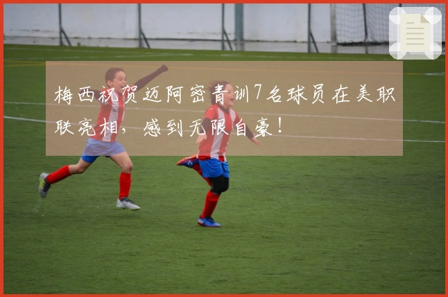 梅西祝贺迈阿密青训7名球员在美职联亮相，感到无限自豪！
