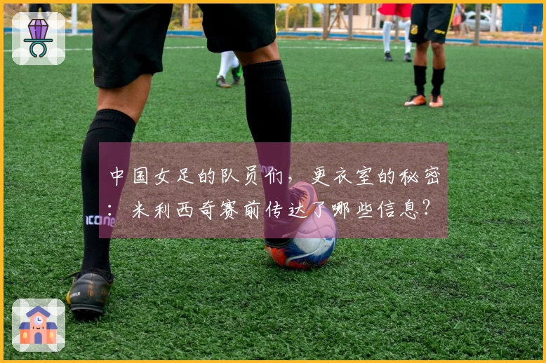 中国女足的队员们，更衣室的秘密：米利西奇赛前传达了哪些信息？