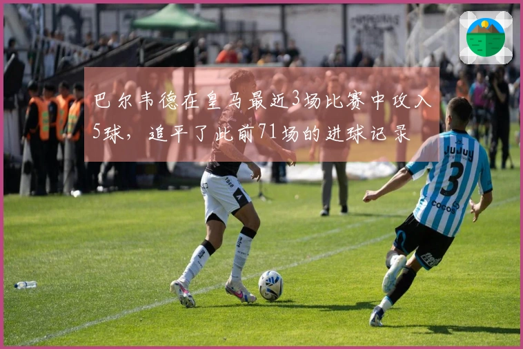 巴尔韦德在皇马最近3场比赛中攻入5球，追平了此前71场的进球记录